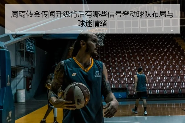 周琦转会传闻升级背后有哪些信号牵动球队布局与球迷情绪